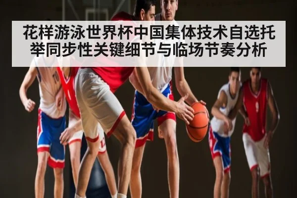 花样游泳世界杯中国集体技术自选托举同步性关键细节与临场节奏分析